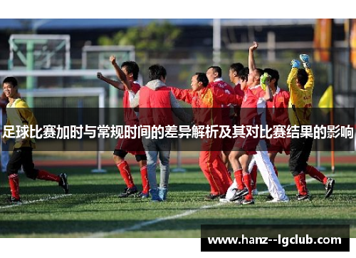 足球比赛加时与常规时间的差异解析及其对比赛结果的影响 足球比赛加时与常规时间的差异解析及其对比赛结果的影响