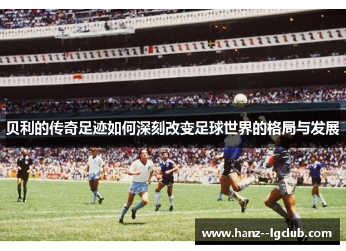 贝利的传奇足迹如何深刻改变足球世界的格局与发展