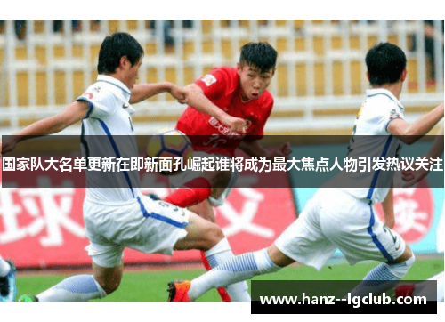 国家队大名单更新在即新面孔崛起谁将成为最大焦点人物引发热议关注 国家队大名单更新在即新面孔崛起谁将成为最大焦点人物引发热议关注