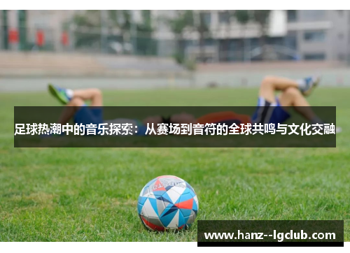 足球热潮中的音乐探索:从赛场到音符的全球共鸣与文化交融 足球热潮中的音乐探索:从赛场到音符的全球共鸣与文化交融
