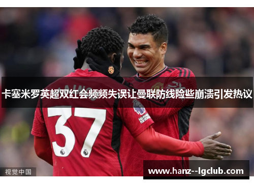 卡塞米罗英超双红会频频失误让曼联防线险些崩溃引发热议