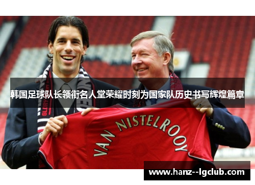 韩国足球队长领衔名人堂荣耀时刻为国家队历史书写辉煌篇章