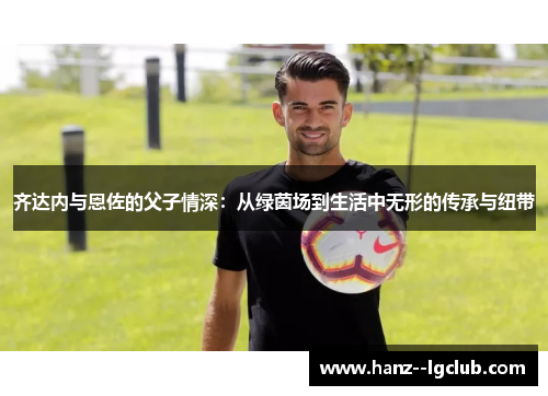 齐达内与恩佐的父子情深：从绿茵场到生活中无形的传承与纽带