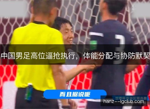 中国男足高位逼抢执行,体能分配与协防默契 中国男足高位逼抢执行,体能分配与协防默契